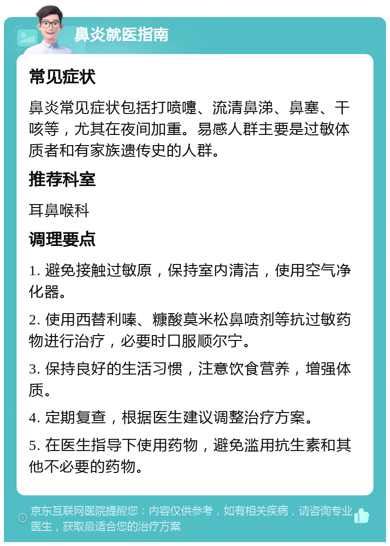 鼻炎就医指南 常见症状 鼻炎常见症状包括打喷嚏、流清鼻涕、鼻塞、干咳等，尤其在夜间加重。易感人群主要是过敏体质者和有家族遗传史的人群。 推荐科室 耳鼻喉科 调理要点 1. 避免接触过敏原，保持室内清洁，使用空气净化器。 2. 使用西替利嗪、糠酸莫米松鼻喷剂等抗过敏药物进行治疗，必要时口服顺尔宁。 3. 保持良好的生活习惯，注意饮食营养，增强体质。 4. 定期复查，根据医生建议调整治疗方案。 5. 在医生指导下使用药物，避免滥用抗生素和其他不必要的药物。