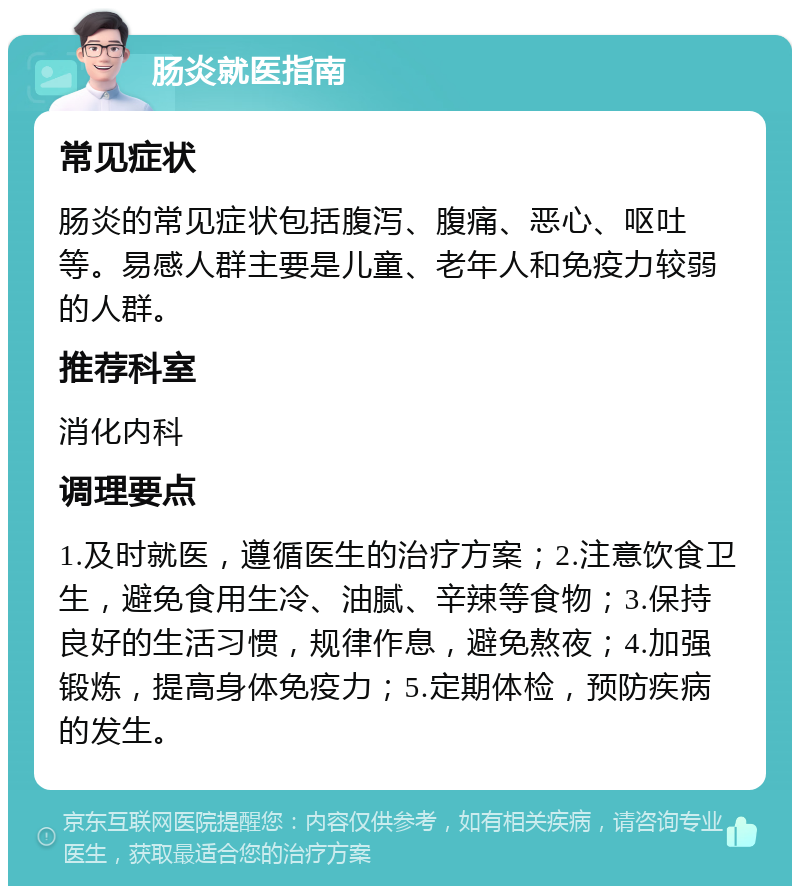 肠炎就医指南 常见症状 肠炎的常见症状包括腹泻、腹痛、恶心、呕吐等。易感人群主要是儿童、老年人和免疫力较弱的人群。 推荐科室 消化内科 调理要点 1.及时就医，遵循医生的治疗方案；2.注意饮食卫生，避免食用生冷、油腻、辛辣等食物；3.保持良好的生活习惯，规律作息，避免熬夜；4.加强锻炼，提高身体免疫力；5.定期体检，预防疾病的发生。