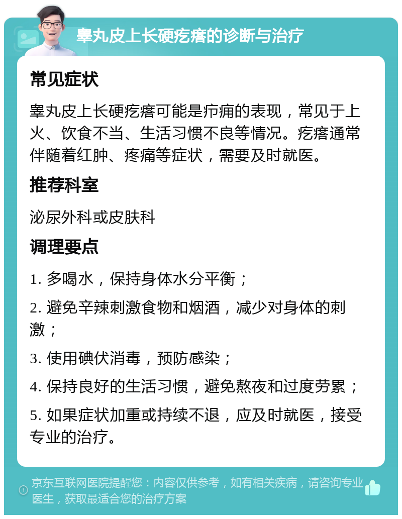 睾丸皮上长硬疙瘩的诊断与治疗 常见症状 睾丸皮上长硬疙瘩可能是疖痈的表现，常见于上火、饮食不当、生活习惯不良等情况。疙瘩通常伴随着红肿、疼痛等症状，需要及时就医。 推荐科室 泌尿外科或皮肤科 调理要点 1. 多喝水，保持身体水分平衡； 2. 避免辛辣刺激食物和烟酒，减少对身体的刺激； 3. 使用碘伏消毒，预防感染； 4. 保持良好的生活习惯，避免熬夜和过度劳累； 5. 如果症状加重或持续不退，应及时就医，接受专业的治疗。