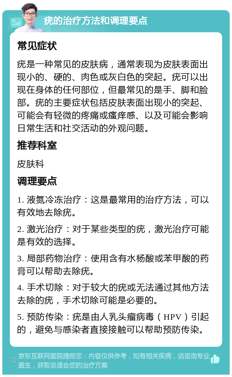 疣的治疗方法和调理要点 常见症状 疣是一种常见的皮肤病，通常表现为皮肤表面出现小的、硬的、肉色或灰白色的突起。疣可以出现在身体的任何部位，但最常见的是手、脚和脸部。疣的主要症状包括皮肤表面出现小的突起、可能会有轻微的疼痛或瘙痒感、以及可能会影响日常生活和社交活动的外观问题。 推荐科室 皮肤科 调理要点 1. 液氮冷冻治疗：这是最常用的治疗方法，可以有效地去除疣。 2. 激光治疗：对于某些类型的疣，激光治疗可能是有效的选择。 3. 局部药物治疗：使用含有水杨酸或苯甲酸的药膏可以帮助去除疣。 4. 手术切除：对于较大的疣或无法通过其他方法去除的疣，手术切除可能是必要的。 5. 预防传染：疣是由人乳头瘤病毒（HPV）引起的，避免与感染者直接接触可以帮助预防传染。