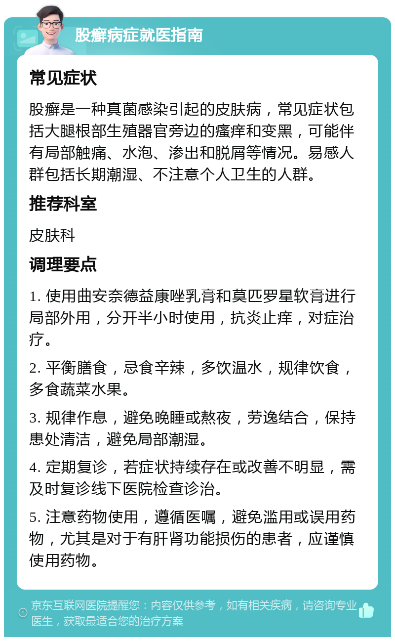 股癣病症就医指南 常见症状 股癣是一种真菌感染引起的皮肤病，常见症状包括大腿根部生殖器官旁边的瘙痒和变黑，可能伴有局部触痛、水泡、渗出和脱屑等情况。易感人群包括长期潮湿、不注意个人卫生的人群。 推荐科室 皮肤科 调理要点 1. 使用曲安奈德益康唑乳膏和莫匹罗星软膏进行局部外用，分开半小时使用，抗炎止痒，对症治疗。 2. 平衡膳食，忌食辛辣，多饮温水，规律饮食，多食蔬菜水果。 3. 规律作息，避免晚睡或熬夜，劳逸结合，保持患处清洁，避免局部潮湿。 4. 定期复诊，若症状持续存在或改善不明显，需及时复诊线下医院检查诊治。 5. 注意药物使用，遵循医嘱，避免滥用或误用药物，尤其是对于有肝肾功能损伤的患者，应谨慎使用药物。