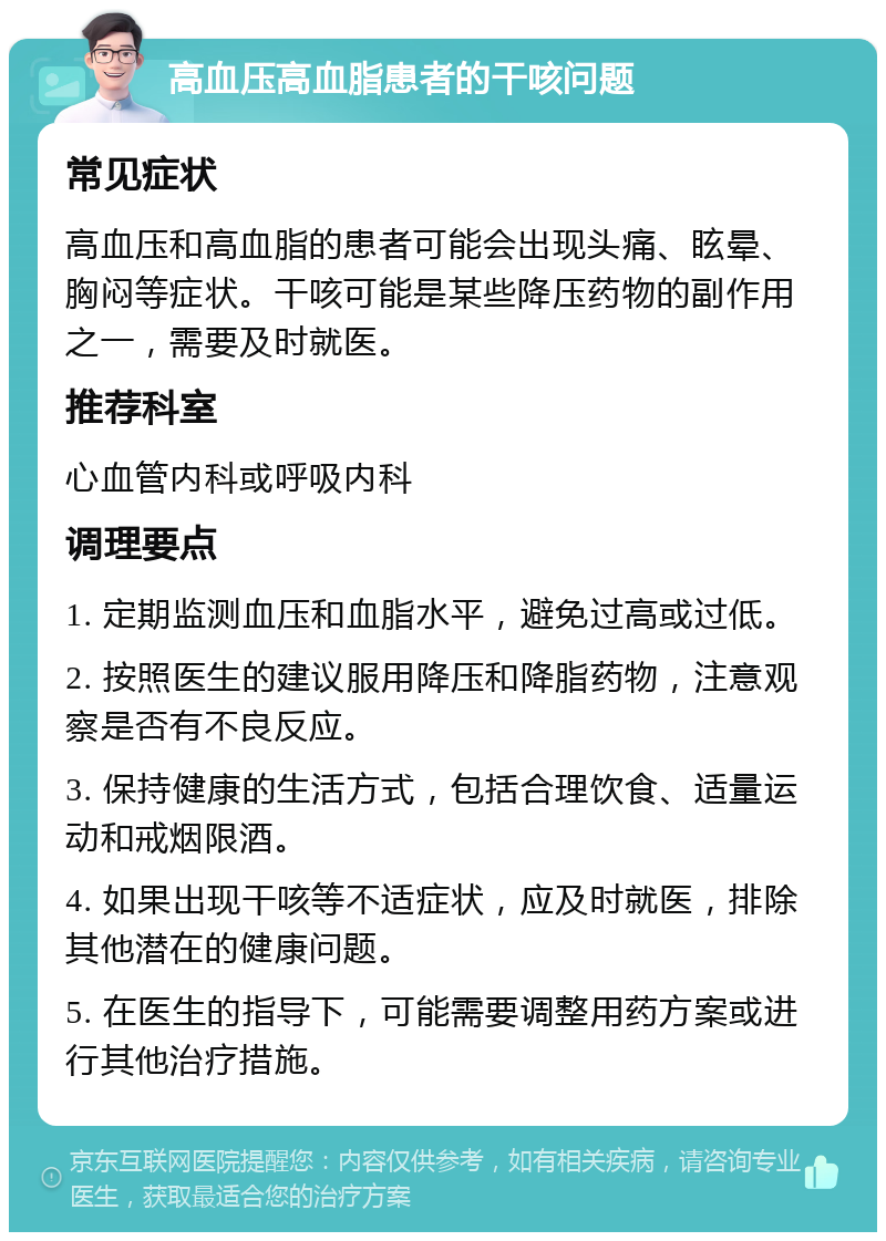 高血压高血脂患者的干咳问题 常见症状 高血压和高血脂的患者可能会出现头痛、眩晕、胸闷等症状。干咳可能是某些降压药物的副作用之一，需要及时就医。 推荐科室 心血管内科或呼吸内科 调理要点 1. 定期监测血压和血脂水平，避免过高或过低。 2. 按照医生的建议服用降压和降脂药物，注意观察是否有不良反应。 3. 保持健康的生活方式，包括合理饮食、适量运动和戒烟限酒。 4. 如果出现干咳等不适症状，应及时就医，排除其他潜在的健康问题。 5. 在医生的指导下，可能需要调整用药方案或进行其他治疗措施。