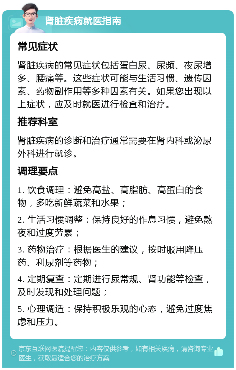 肾脏疾病就医指南 常见症状 肾脏疾病的常见症状包括蛋白尿、尿频、夜尿增多、腰痛等。这些症状可能与生活习惯、遗传因素、药物副作用等多种因素有关。如果您出现以上症状，应及时就医进行检查和治疗。 推荐科室 肾脏疾病的诊断和治疗通常需要在肾内科或泌尿外科进行就诊。 调理要点 1. 饮食调理：避免高盐、高脂肪、高蛋白的食物，多吃新鲜蔬菜和水果； 2. 生活习惯调整：保持良好的作息习惯，避免熬夜和过度劳累； 3. 药物治疗：根据医生的建议，按时服用降压药、利尿剂等药物； 4. 定期复查：定期进行尿常规、肾功能等检查，及时发现和处理问题； 5. 心理调适：保持积极乐观的心态，避免过度焦虑和压力。