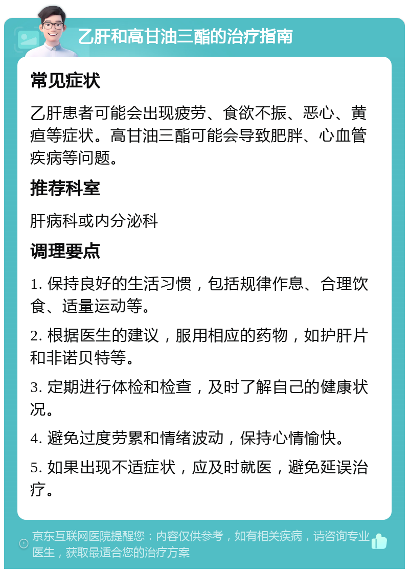 乙肝和高甘油三酯的治疗指南 常见症状 乙肝患者可能会出现疲劳、食欲不振、恶心、黄疸等症状。高甘油三酯可能会导致肥胖、心血管疾病等问题。 推荐科室 肝病科或内分泌科 调理要点 1. 保持良好的生活习惯，包括规律作息、合理饮食、适量运动等。 2. 根据医生的建议，服用相应的药物，如护肝片和非诺贝特等。 3. 定期进行体检和检查，及时了解自己的健康状况。 4. 避免过度劳累和情绪波动，保持心情愉快。 5. 如果出现不适症状，应及时就医，避免延误治疗。