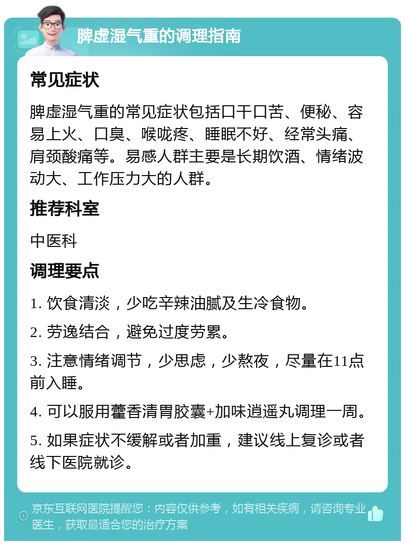 脾虚湿气重的调理指南 常见症状 脾虚湿气重的常见症状包括口干口苦、便秘、容易上火、口臭、喉咙疼、睡眠不好、经常头痛、肩颈酸痛等。易感人群主要是长期饮酒、情绪波动大、工作压力大的人群。 推荐科室 中医科 调理要点 1. 饮食清淡，少吃辛辣油腻及生冷食物。 2. 劳逸结合，避免过度劳累。 3. 注意情绪调节，少思虑，少熬夜，尽量在11点前入睡。 4. 可以服用藿香清胃胶囊+加味逍遥丸调理一周。 5. 如果症状不缓解或者加重，建议线上复诊或者线下医院就诊。