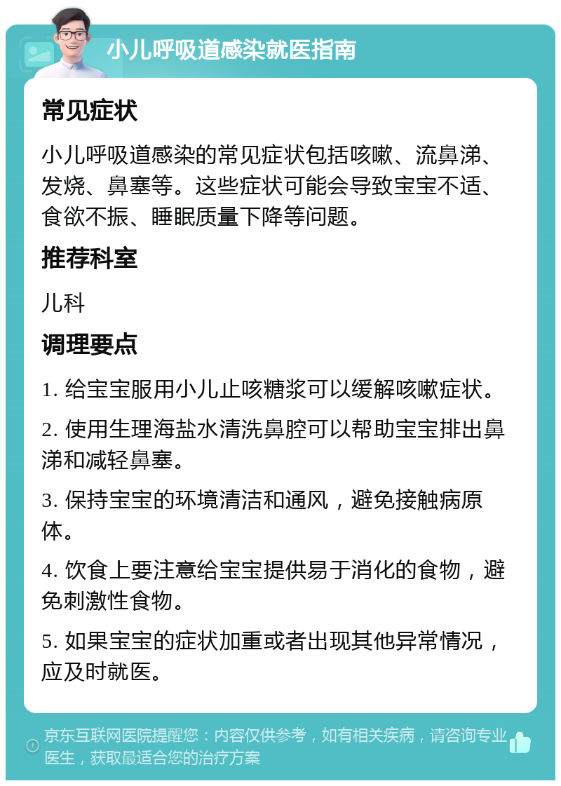 小儿呼吸道感染就医指南 常见症状 小儿呼吸道感染的常见症状包括咳嗽、流鼻涕、发烧、鼻塞等。这些症状可能会导致宝宝不适、食欲不振、睡眠质量下降等问题。 推荐科室 儿科 调理要点 1. 给宝宝服用小儿止咳糖浆可以缓解咳嗽症状。 2. 使用生理海盐水清洗鼻腔可以帮助宝宝排出鼻涕和减轻鼻塞。 3. 保持宝宝的环境清洁和通风，避免接触病原体。 4. 饮食上要注意给宝宝提供易于消化的食物，避免刺激性食物。 5. 如果宝宝的症状加重或者出现其他异常情况，应及时就医。