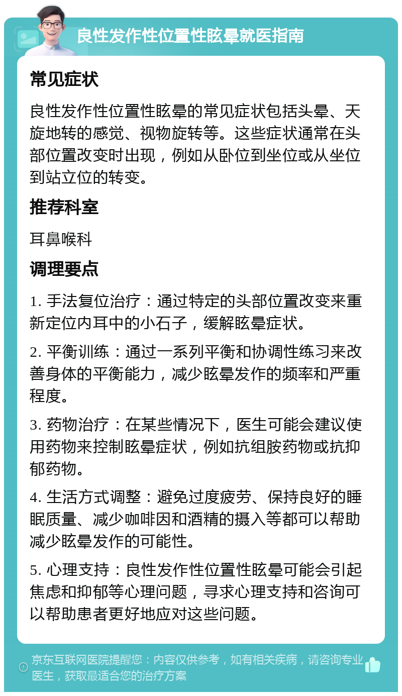 良性发作性位置性眩晕就医指南 常见症状 良性发作性位置性眩晕的常见症状包括头晕、天旋地转的感觉、视物旋转等。这些症状通常在头部位置改变时出现，例如从卧位到坐位或从坐位到站立位的转变。 推荐科室 耳鼻喉科 调理要点 1. 手法复位治疗：通过特定的头部位置改变来重新定位内耳中的小石子，缓解眩晕症状。 2. 平衡训练：通过一系列平衡和协调性练习来改善身体的平衡能力，减少眩晕发作的频率和严重程度。 3. 药物治疗：在某些情况下，医生可能会建议使用药物来控制眩晕症状，例如抗组胺药物或抗抑郁药物。 4. 生活方式调整：避免过度疲劳、保持良好的睡眠质量、减少咖啡因和酒精的摄入等都可以帮助减少眩晕发作的可能性。 5. 心理支持：良性发作性位置性眩晕可能会引起焦虑和抑郁等心理问题，寻求心理支持和咨询可以帮助患者更好地应对这些问题。