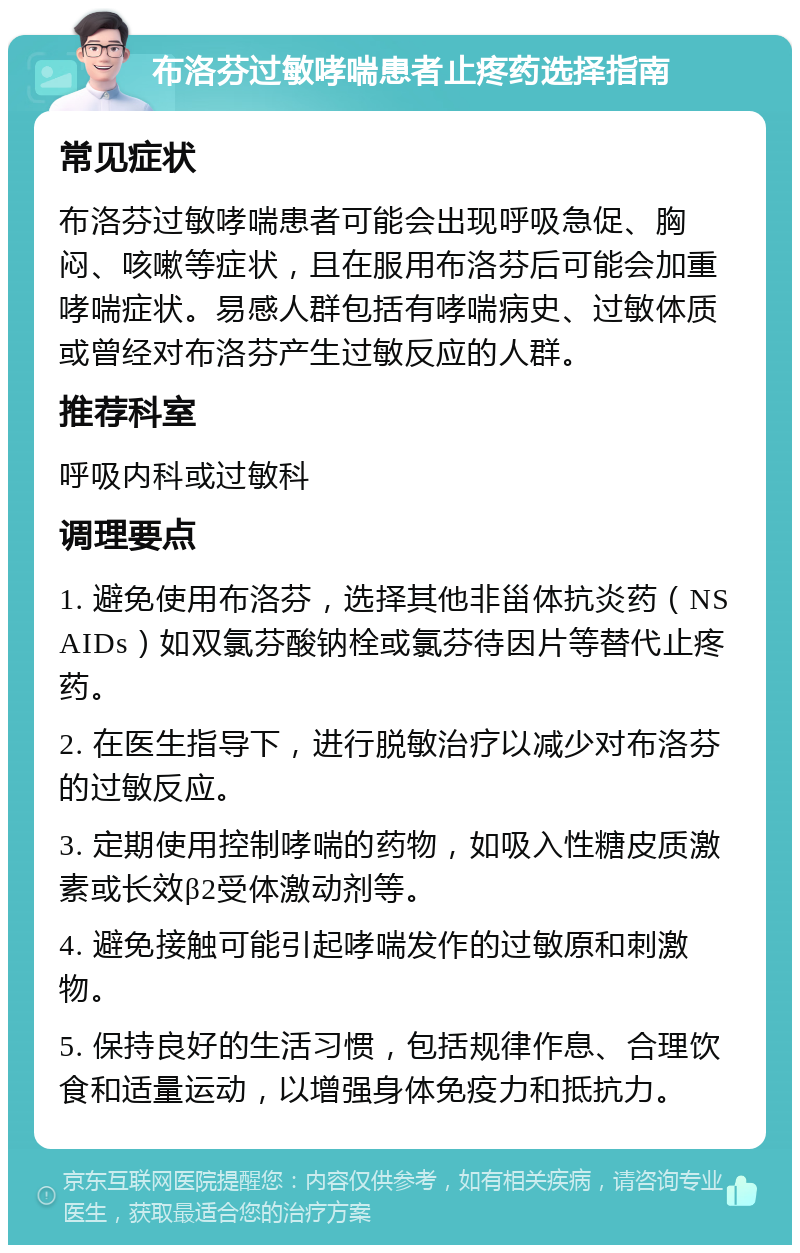 布洛芬过敏哮喘患者止疼药选择指南 常见症状 布洛芬过敏哮喘患者可能会出现呼吸急促、胸闷、咳嗽等症状，且在服用布洛芬后可能会加重哮喘症状。易感人群包括有哮喘病史、过敏体质或曾经对布洛芬产生过敏反应的人群。 推荐科室 呼吸内科或过敏科 调理要点 1. 避免使用布洛芬，选择其他非甾体抗炎药（NSAIDs）如双氯芬酸钠栓或氯芬待因片等替代止疼药。 2. 在医生指导下，进行脱敏治疗以减少对布洛芬的过敏反应。 3. 定期使用控制哮喘的药物，如吸入性糖皮质激素或长效β2受体激动剂等。 4. 避免接触可能引起哮喘发作的过敏原和刺激物。 5. 保持良好的生活习惯，包括规律作息、合理饮食和适量运动，以增强身体免疫力和抵抗力。