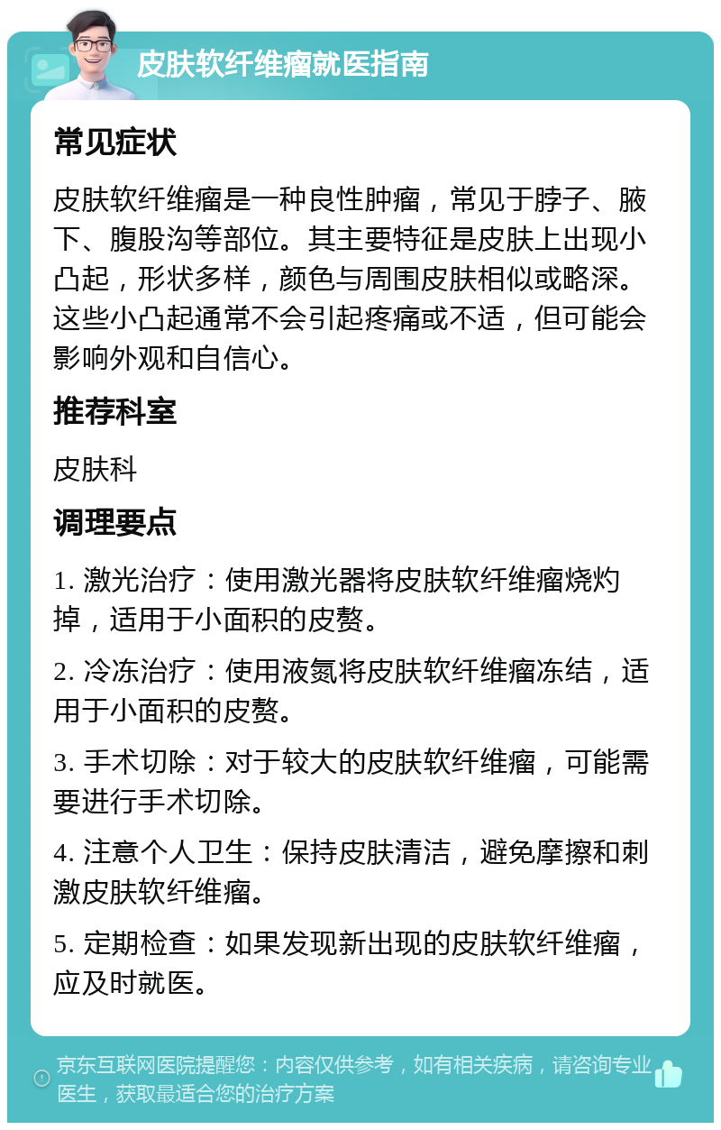 皮肤软纤维瘤就医指南 常见症状 皮肤软纤维瘤是一种良性肿瘤，常见于脖子、腋下、腹股沟等部位。其主要特征是皮肤上出现小凸起，形状多样，颜色与周围皮肤相似或略深。这些小凸起通常不会引起疼痛或不适，但可能会影响外观和自信心。 推荐科室 皮肤科 调理要点 1. 激光治疗：使用激光器将皮肤软纤维瘤烧灼掉，适用于小面积的皮赘。 2. 冷冻治疗：使用液氮将皮肤软纤维瘤冻结，适用于小面积的皮赘。 3. 手术切除：对于较大的皮肤软纤维瘤，可能需要进行手术切除。 4. 注意个人卫生：保持皮肤清洁，避免摩擦和刺激皮肤软纤维瘤。 5. 定期检查：如果发现新出现的皮肤软纤维瘤，应及时就医。