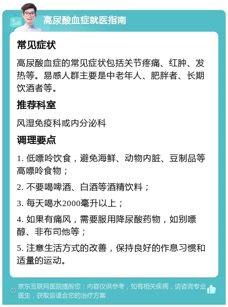 高尿酸血症就医指南 常见症状 高尿酸血症的常见症状包括关节疼痛、红肿、发热等。易感人群主要是中老年人、肥胖者、长期饮酒者等。 推荐科室 风湿免疫科或内分泌科 调理要点 1. 低嘌呤饮食，避免海鲜、动物内脏、豆制品等高嘌呤食物； 2. 不要喝啤酒、白酒等酒精饮料； 3. 每天喝水2000毫升以上； 4. 如果有痛风，需要服用降尿酸药物，如别嘌醇、非布司他等； 5. 注意生活方式的改善，保持良好的作息习惯和适量的运动。