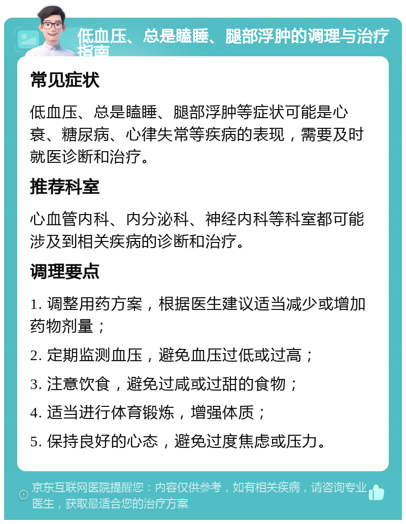 低血压、总是瞌睡、腿部浮肿的调理与治疗指南 常见症状 低血压、总是瞌睡、腿部浮肿等症状可能是心衰、糖尿病、心律失常等疾病的表现，需要及时就医诊断和治疗。 推荐科室 心血管内科、内分泌科、神经内科等科室都可能涉及到相关疾病的诊断和治疗。 调理要点 1. 调整用药方案，根据医生建议适当减少或增加药物剂量； 2. 定期监测血压，避免血压过低或过高； 3. 注意饮食，避免过咸或过甜的食物； 4. 适当进行体育锻炼，增强体质； 5. 保持良好的心态，避免过度焦虑或压力。