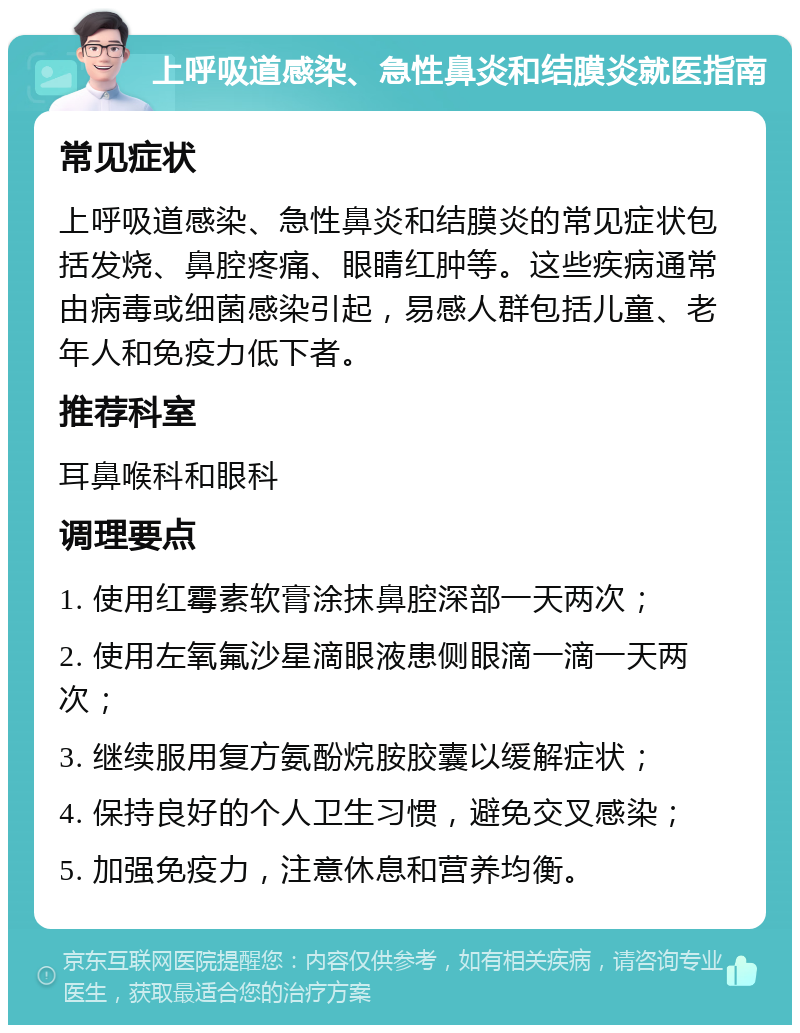 上呼吸道感染、急性鼻炎和结膜炎就医指南 常见症状 上呼吸道感染、急性鼻炎和结膜炎的常见症状包括发烧、鼻腔疼痛、眼睛红肿等。这些疾病通常由病毒或细菌感染引起，易感人群包括儿童、老年人和免疫力低下者。 推荐科室 耳鼻喉科和眼科 调理要点 1. 使用红霉素软膏涂抹鼻腔深部一天两次； 2. 使用左氧氟沙星滴眼液患侧眼滴一滴一天两次； 3. 继续服用复方氨酚烷胺胶囊以缓解症状； 4. 保持良好的个人卫生习惯，避免交叉感染； 5. 加强免疫力，注意休息和营养均衡。