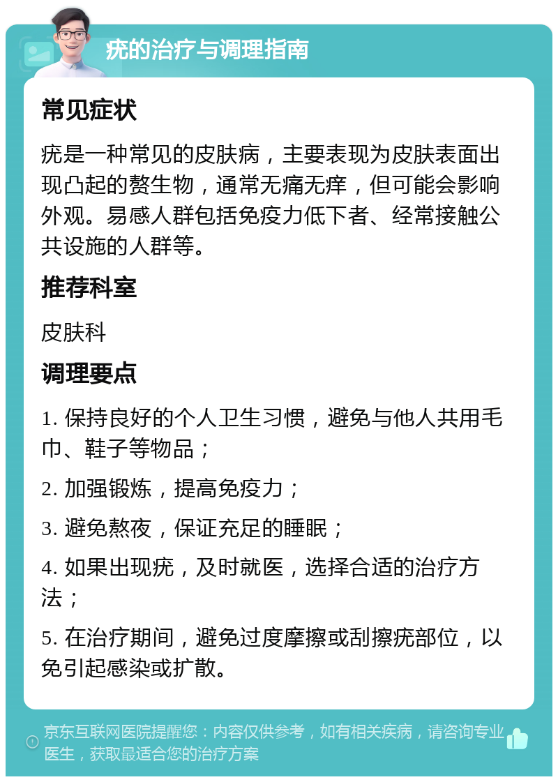 疣的治疗与调理指南 常见症状 疣是一种常见的皮肤病，主要表现为皮肤表面出现凸起的赘生物，通常无痛无痒，但可能会影响外观。易感人群包括免疫力低下者、经常接触公共设施的人群等。 推荐科室 皮肤科 调理要点 1. 保持良好的个人卫生习惯，避免与他人共用毛巾、鞋子等物品； 2. 加强锻炼，提高免疫力； 3. 避免熬夜，保证充足的睡眠； 4. 如果出现疣，及时就医，选择合适的治疗方法； 5. 在治疗期间，避免过度摩擦或刮擦疣部位，以免引起感染或扩散。