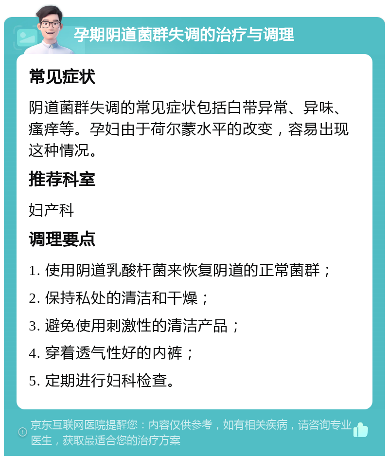 孕期阴道菌群失调的治疗与调理 常见症状 阴道菌群失调的常见症状包括白带异常、异味、瘙痒等。孕妇由于荷尔蒙水平的改变，容易出现这种情况。 推荐科室 妇产科 调理要点 1. 使用阴道乳酸杆菌来恢复阴道的正常菌群； 2. 保持私处的清洁和干燥； 3. 避免使用刺激性的清洁产品； 4. 穿着透气性好的内裤； 5. 定期进行妇科检查。