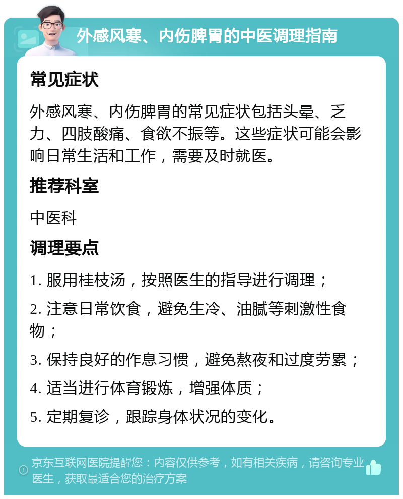 外感风寒、内伤脾胃的中医调理指南 常见症状 外感风寒、内伤脾胃的常见症状包括头晕、乏力、四肢酸痛、食欲不振等。这些症状可能会影响日常生活和工作，需要及时就医。 推荐科室 中医科 调理要点 1. 服用桂枝汤，按照医生的指导进行调理； 2. 注意日常饮食，避免生冷、油腻等刺激性食物； 3. 保持良好的作息习惯，避免熬夜和过度劳累； 4. 适当进行体育锻炼，增强体质； 5. 定期复诊，跟踪身体状况的变化。