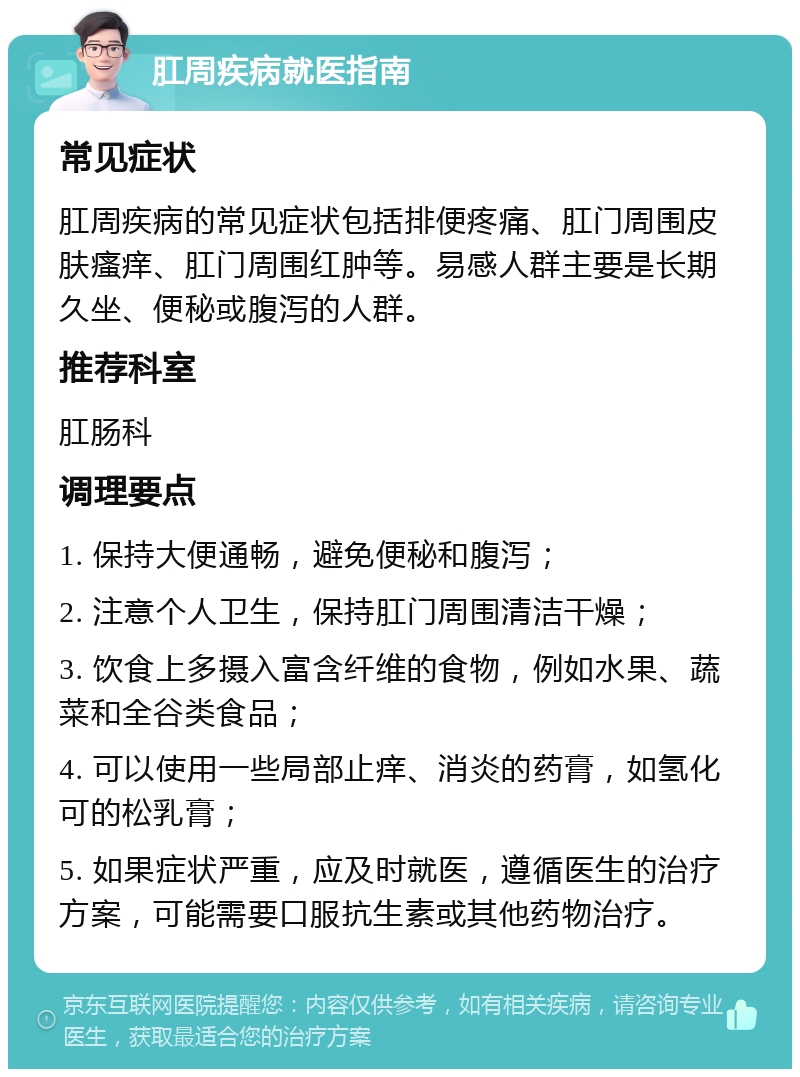 肛周疾病就医指南 常见症状 肛周疾病的常见症状包括排便疼痛、肛门周围皮肤瘙痒、肛门周围红肿等。易感人群主要是长期久坐、便秘或腹泻的人群。 推荐科室 肛肠科 调理要点 1. 保持大便通畅，避免便秘和腹泻； 2. 注意个人卫生，保持肛门周围清洁干燥； 3. 饮食上多摄入富含纤维的食物，例如水果、蔬菜和全谷类食品； 4. 可以使用一些局部止痒、消炎的药膏，如氢化可的松乳膏； 5. 如果症状严重，应及时就医，遵循医生的治疗方案，可能需要口服抗生素或其他药物治疗。