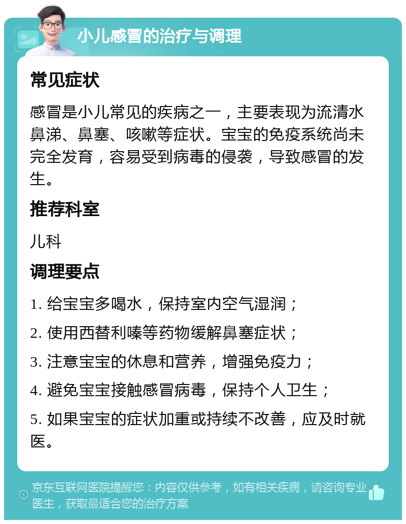 小儿感冒的治疗与调理 常见症状 感冒是小儿常见的疾病之一，主要表现为流清水鼻涕、鼻塞、咳嗽等症状。宝宝的免疫系统尚未完全发育，容易受到病毒的侵袭，导致感冒的发生。 推荐科室 儿科 调理要点 1. 给宝宝多喝水，保持室内空气湿润； 2. 使用西替利嗪等药物缓解鼻塞症状； 3. 注意宝宝的休息和营养，增强免疫力； 4. 避免宝宝接触感冒病毒，保持个人卫生； 5. 如果宝宝的症状加重或持续不改善，应及时就医。