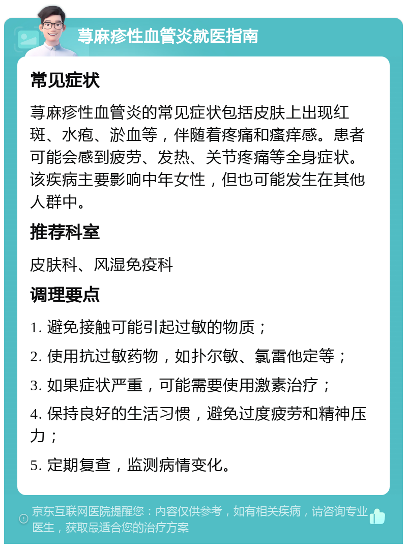 荨麻疹性血管炎就医指南 常见症状 荨麻疹性血管炎的常见症状包括皮肤上出现红斑、水疱、淤血等，伴随着疼痛和瘙痒感。患者可能会感到疲劳、发热、关节疼痛等全身症状。该疾病主要影响中年女性，但也可能发生在其他人群中。 推荐科室 皮肤科、风湿免疫科 调理要点 1. 避免接触可能引起过敏的物质； 2. 使用抗过敏药物，如扑尔敏、氯雷他定等； 3. 如果症状严重，可能需要使用激素治疗； 4. 保持良好的生活习惯，避免过度疲劳和精神压力； 5. 定期复查，监测病情变化。