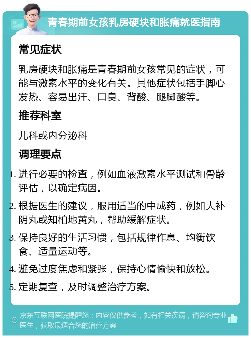 青春期前女孩乳房硬块和胀痛就医指南 常见症状 乳房硬块和胀痛是青春期前女孩常见的症状，可能与激素水平的变化有关。其他症状包括手脚心发热、容易出汗、口臭、背酸、腿脚酸等。 推荐科室 儿科或内分泌科 调理要点 进行必要的检查，例如血液激素水平测试和骨龄评估，以确定病因。 根据医生的建议，服用适当的中成药，例如大补阴丸或知柏地黄丸，帮助缓解症状。 保持良好的生活习惯，包括规律作息、均衡饮食、适量运动等。 避免过度焦虑和紧张，保持心情愉快和放松。 定期复查，及时调整治疗方案。