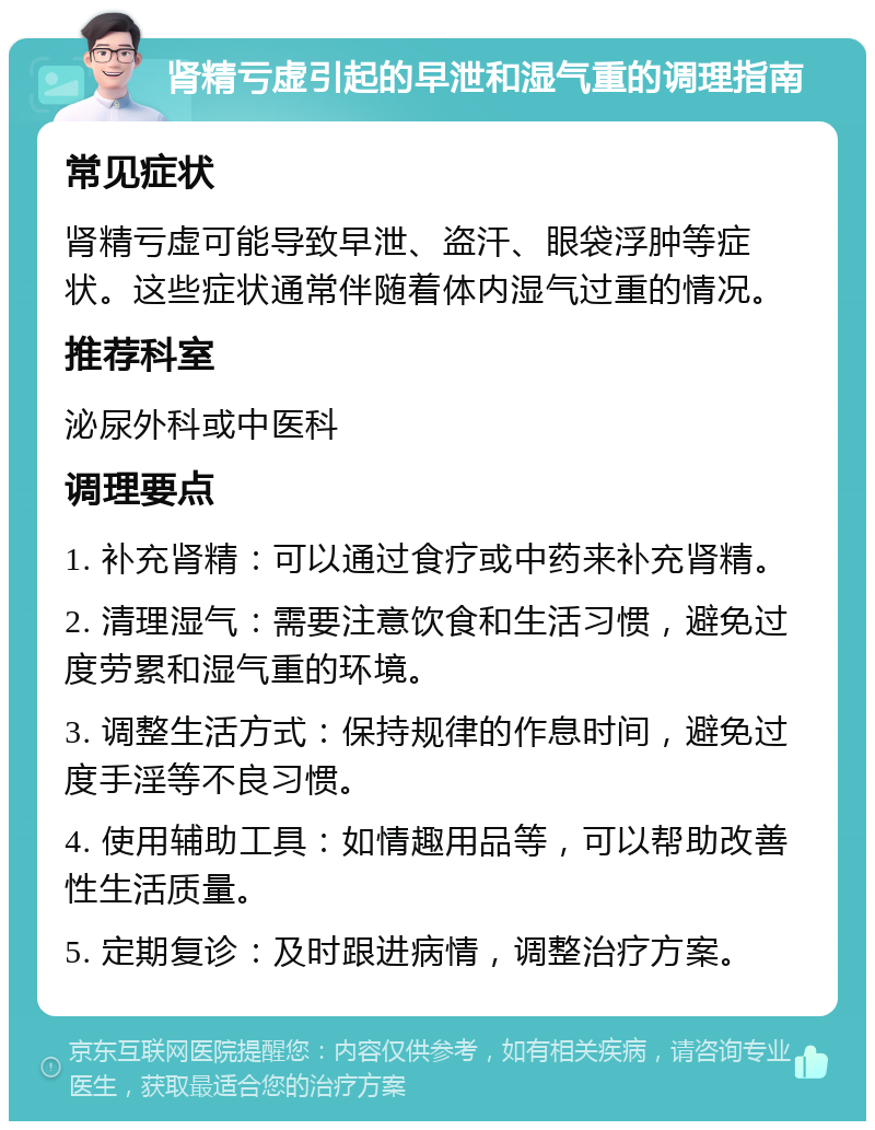 肾精亏虚引起的早泄和湿气重的调理指南 常见症状 肾精亏虚可能导致早泄、盗汗、眼袋浮肿等症状。这些症状通常伴随着体内湿气过重的情况。 推荐科室 泌尿外科或中医科 调理要点 1. 补充肾精：可以通过食疗或中药来补充肾精。 2. 清理湿气：需要注意饮食和生活习惯，避免过度劳累和湿气重的环境。 3. 调整生活方式：保持规律的作息时间，避免过度手淫等不良习惯。 4. 使用辅助工具：如情趣用品等，可以帮助改善性生活质量。 5. 定期复诊：及时跟进病情，调整治疗方案。