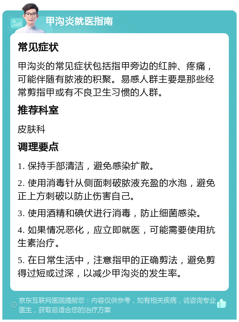 甲沟炎就医指南 常见症状 甲沟炎的常见症状包括指甲旁边的红肿、疼痛，可能伴随有脓液的积聚。易感人群主要是那些经常剪指甲或有不良卫生习惯的人群。 推荐科室 皮肤科 调理要点 1. 保持手部清洁，避免感染扩散。 2. 使用消毒针从侧面刺破脓液充盈的水泡，避免正上方刺破以防止伤害自己。 3. 使用酒精和碘伏进行消毒，防止细菌感染。 4. 如果情况恶化，应立即就医，可能需要使用抗生素治疗。 5. 在日常生活中，注意指甲的正确剪法，避免剪得过短或过深，以减少甲沟炎的发生率。