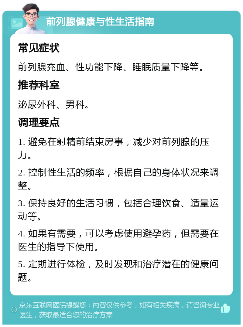 前列腺健康与性生活指南 常见症状 前列腺充血、性功能下降、睡眠质量下降等。 推荐科室 泌尿外科、男科。 调理要点 1. 避免在射精前结束房事，减少对前列腺的压力。 2. 控制性生活的频率，根据自己的身体状况来调整。 3. 保持良好的生活习惯，包括合理饮食、适量运动等。 4. 如果有需要，可以考虑使用避孕药，但需要在医生的指导下使用。 5. 定期进行体检，及时发现和治疗潜在的健康问题。