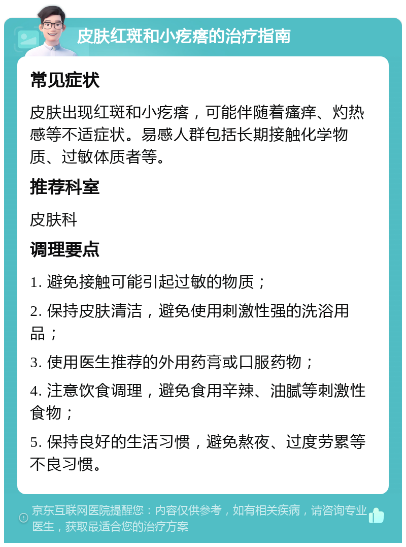 皮肤红斑和小疙瘩的治疗指南 常见症状 皮肤出现红斑和小疙瘩，可能伴随着瘙痒、灼热感等不适症状。易感人群包括长期接触化学物质、过敏体质者等。 推荐科室 皮肤科 调理要点 1. 避免接触可能引起过敏的物质； 2. 保持皮肤清洁，避免使用刺激性强的洗浴用品； 3. 使用医生推荐的外用药膏或口服药物； 4. 注意饮食调理，避免食用辛辣、油腻等刺激性食物； 5. 保持良好的生活习惯，避免熬夜、过度劳累等不良习惯。