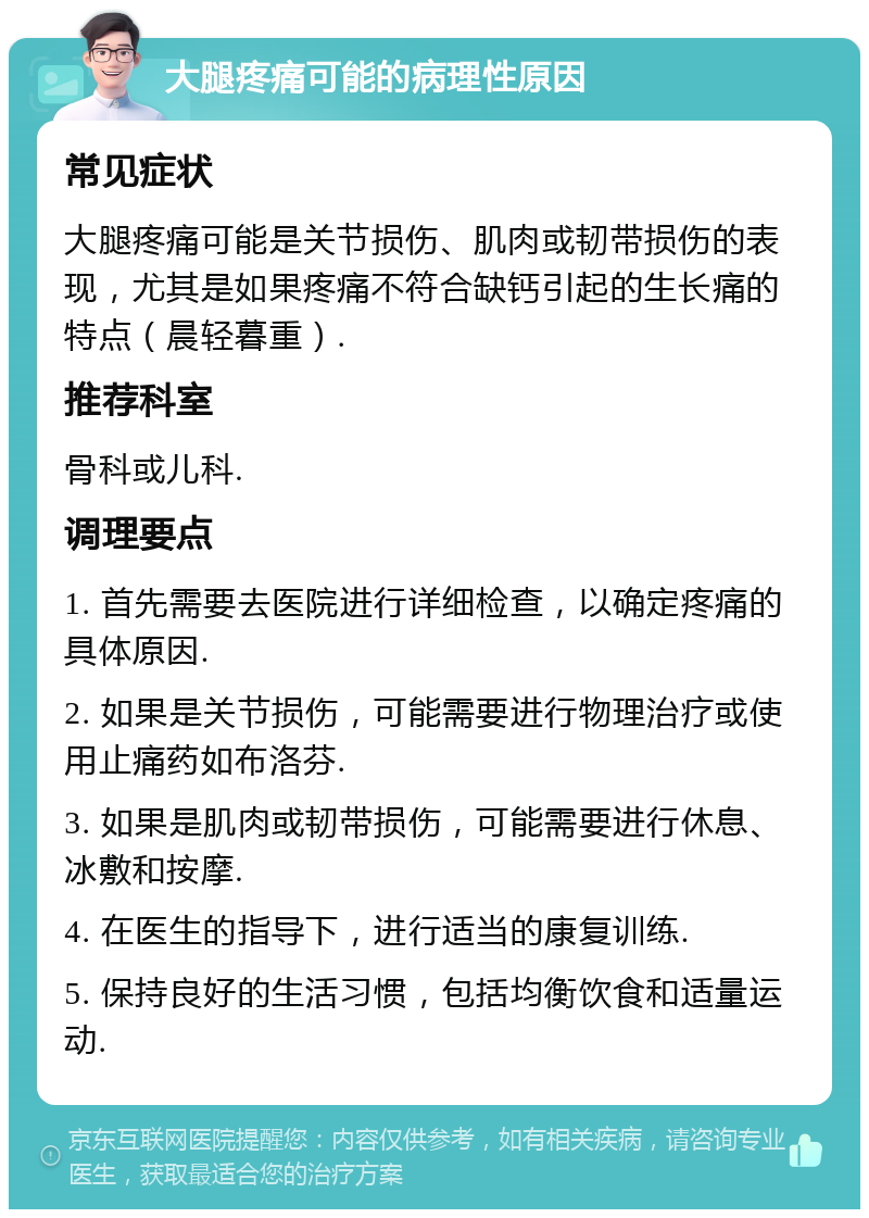 大腿疼痛可能的病理性原因 常见症状 大腿疼痛可能是关节损伤、肌肉或韧带损伤的表现，尤其是如果疼痛不符合缺钙引起的生长痛的特点（晨轻暮重）. 推荐科室 骨科或儿科. 调理要点 1. 首先需要去医院进行详细检查，以确定疼痛的具体原因. 2. 如果是关节损伤，可能需要进行物理治疗或使用止痛药如布洛芬. 3. 如果是肌肉或韧带损伤，可能需要进行休息、冰敷和按摩. 4. 在医生的指导下，进行适当的康复训练. 5. 保持良好的生活习惯，包括均衡饮食和适量运动.