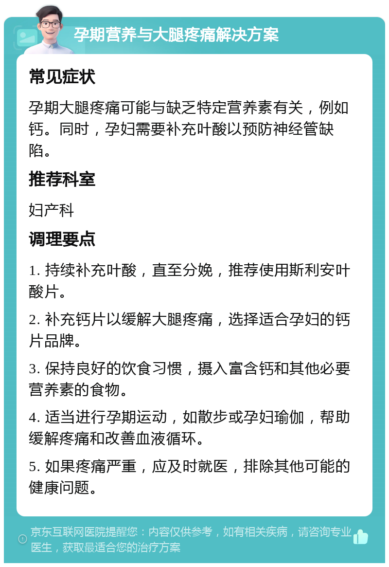 孕期营养与大腿疼痛解决方案 常见症状 孕期大腿疼痛可能与缺乏特定营养素有关，例如钙。同时，孕妇需要补充叶酸以预防神经管缺陷。 推荐科室 妇产科 调理要点 1. 持续补充叶酸，直至分娩，推荐使用斯利安叶酸片。 2. 补充钙片以缓解大腿疼痛，选择适合孕妇的钙片品牌。 3. 保持良好的饮食习惯，摄入富含钙和其他必要营养素的食物。 4. 适当进行孕期运动，如散步或孕妇瑜伽，帮助缓解疼痛和改善血液循环。 5. 如果疼痛严重，应及时就医，排除其他可能的健康问题。