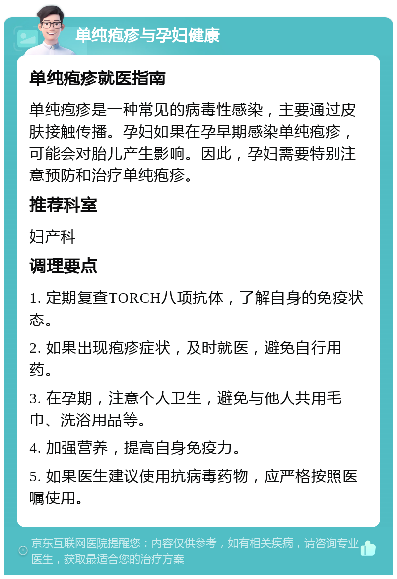 单纯疱疹与孕妇健康 单纯疱疹就医指南 单纯疱疹是一种常见的病毒性感染，主要通过皮肤接触传播。孕妇如果在孕早期感染单纯疱疹，可能会对胎儿产生影响。因此，孕妇需要特别注意预防和治疗单纯疱疹。 推荐科室 妇产科 调理要点 1. 定期复查TORCH八项抗体，了解自身的免疫状态。 2. 如果出现疱疹症状，及时就医，避免自行用药。 3. 在孕期，注意个人卫生，避免与他人共用毛巾、洗浴用品等。 4. 加强营养，提高自身免疫力。 5. 如果医生建议使用抗病毒药物，应严格按照医嘱使用。