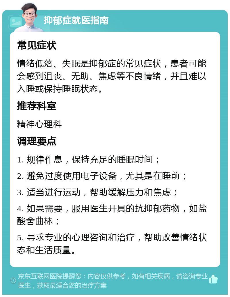 抑郁症就医指南 常见症状 情绪低落、失眠是抑郁症的常见症状，患者可能会感到沮丧、无助、焦虑等不良情绪，并且难以入睡或保持睡眠状态。 推荐科室 精神心理科 调理要点 1. 规律作息，保持充足的睡眠时间； 2. 避免过度使用电子设备，尤其是在睡前； 3. 适当进行运动，帮助缓解压力和焦虑； 4. 如果需要，服用医生开具的抗抑郁药物，如盐酸舍曲林； 5. 寻求专业的心理咨询和治疗，帮助改善情绪状态和生活质量。