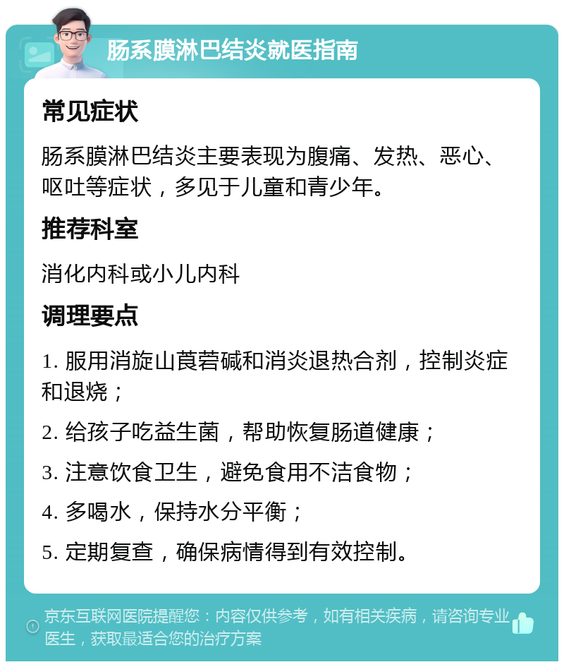 肠系膜淋巴结炎就医指南 常见症状 肠系膜淋巴结炎主要表现为腹痛、发热、恶心、呕吐等症状，多见于儿童和青少年。 推荐科室 消化内科或小儿内科 调理要点 1. 服用消旋山莨菪碱和消炎退热合剂，控制炎症和退烧； 2. 给孩子吃益生菌，帮助恢复肠道健康； 3. 注意饮食卫生，避免食用不洁食物； 4. 多喝水，保持水分平衡； 5. 定期复查，确保病情得到有效控制。