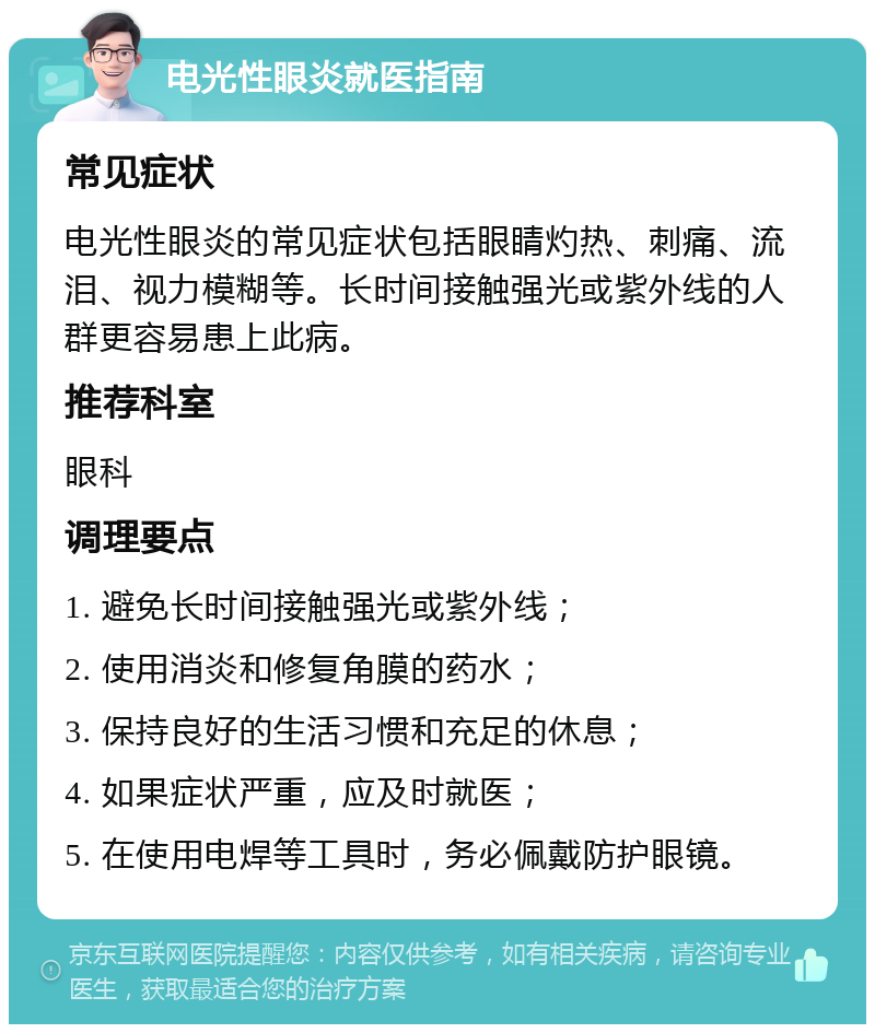 电光性眼炎就医指南 常见症状 电光性眼炎的常见症状包括眼睛灼热、刺痛、流泪、视力模糊等。长时间接触强光或紫外线的人群更容易患上此病。 推荐科室 眼科 调理要点 1. 避免长时间接触强光或紫外线； 2. 使用消炎和修复角膜的药水； 3. 保持良好的生活习惯和充足的休息； 4. 如果症状严重，应及时就医； 5. 在使用电焊等工具时，务必佩戴防护眼镜。