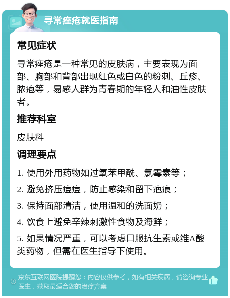 寻常痤疮就医指南 常见症状 寻常痤疮是一种常见的皮肤病，主要表现为面部、胸部和背部出现红色或白色的粉刺、丘疹、脓疱等，易感人群为青春期的年轻人和油性皮肤者。 推荐科室 皮肤科 调理要点 1. 使用外用药物如过氧苯甲酰、氯霉素等； 2. 避免挤压痘痘，防止感染和留下疤痕； 3. 保持面部清洁，使用温和的洗面奶； 4. 饮食上避免辛辣刺激性食物及海鲜； 5. 如果情况严重，可以考虑口服抗生素或维A酸类药物，但需在医生指导下使用。