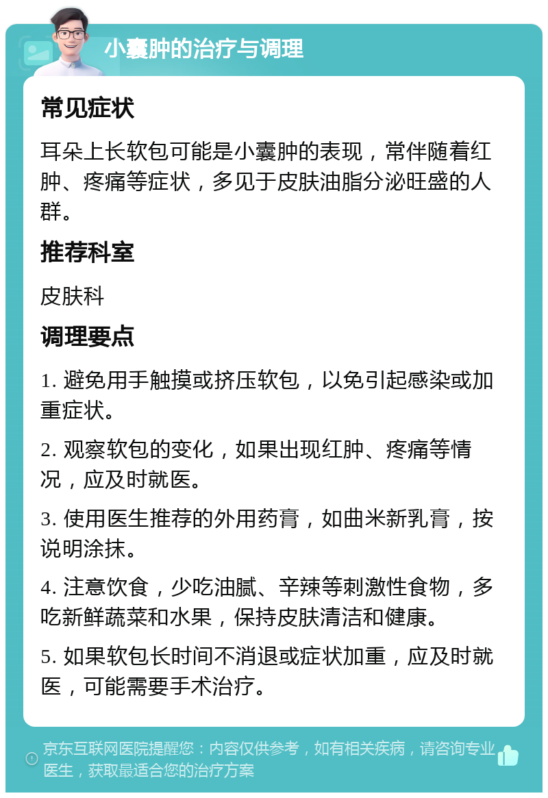 小囊肿的治疗与调理 常见症状 耳朵上长软包可能是小囊肿的表现，常伴随着红肿、疼痛等症状，多见于皮肤油脂分泌旺盛的人群。 推荐科室 皮肤科 调理要点 1. 避免用手触摸或挤压软包，以免引起感染或加重症状。 2. 观察软包的变化，如果出现红肿、疼痛等情况，应及时就医。 3. 使用医生推荐的外用药膏，如曲米新乳膏，按说明涂抹。 4. 注意饮食，少吃油腻、辛辣等刺激性食物，多吃新鲜蔬菜和水果，保持皮肤清洁和健康。 5. 如果软包长时间不消退或症状加重，应及时就医，可能需要手术治疗。