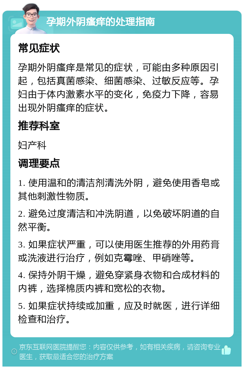 孕期外阴瘙痒的处理指南 常见症状 孕期外阴瘙痒是常见的症状，可能由多种原因引起，包括真菌感染、细菌感染、过敏反应等。孕妇由于体内激素水平的变化，免疫力下降，容易出现外阴瘙痒的症状。 推荐科室 妇产科 调理要点 1. 使用温和的清洁剂清洗外阴，避免使用香皂或其他刺激性物质。 2. 避免过度清洁和冲洗阴道，以免破坏阴道的自然平衡。 3. 如果症状严重，可以使用医生推荐的外用药膏或洗液进行治疗，例如克霉唑、甲硝唑等。 4. 保持外阴干燥，避免穿紧身衣物和合成材料的内裤，选择棉质内裤和宽松的衣物。 5. 如果症状持续或加重，应及时就医，进行详细检查和治疗。