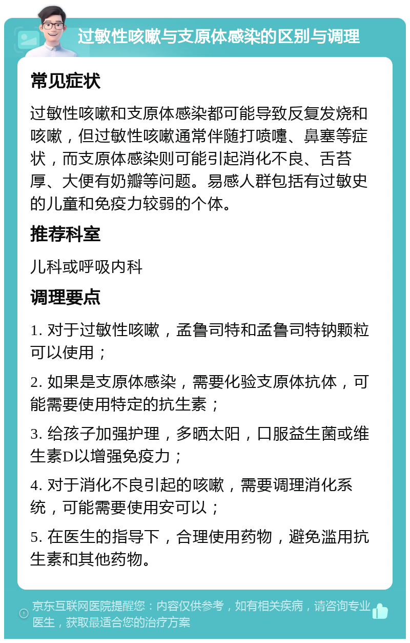 过敏性咳嗽与支原体感染的区别与调理 常见症状 过敏性咳嗽和支原体感染都可能导致反复发烧和咳嗽，但过敏性咳嗽通常伴随打喷嚏、鼻塞等症状，而支原体感染则可能引起消化不良、舌苔厚、大便有奶瓣等问题。易感人群包括有过敏史的儿童和免疫力较弱的个体。 推荐科室 儿科或呼吸内科 调理要点 1. 对于过敏性咳嗽，孟鲁司特和孟鲁司特钠颗粒可以使用； 2. 如果是支原体感染，需要化验支原体抗体，可能需要使用特定的抗生素； 3. 给孩子加强护理，多晒太阳，口服益生菌或维生素D以增强免疫力； 4. 对于消化不良引起的咳嗽，需要调理消化系统，可能需要使用安可以； 5. 在医生的指导下，合理使用药物，避免滥用抗生素和其他药物。