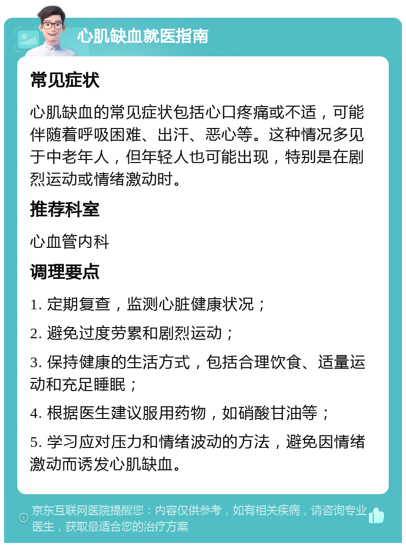 心肌缺血就医指南 常见症状 心肌缺血的常见症状包括心口疼痛或不适，可能伴随着呼吸困难、出汗、恶心等。这种情况多见于中老年人，但年轻人也可能出现，特别是在剧烈运动或情绪激动时。 推荐科室 心血管内科 调理要点 1. 定期复查，监测心脏健康状况； 2. 避免过度劳累和剧烈运动； 3. 保持健康的生活方式，包括合理饮食、适量运动和充足睡眠； 4. 根据医生建议服用药物，如硝酸甘油等； 5. 学习应对压力和情绪波动的方法，避免因情绪激动而诱发心肌缺血。