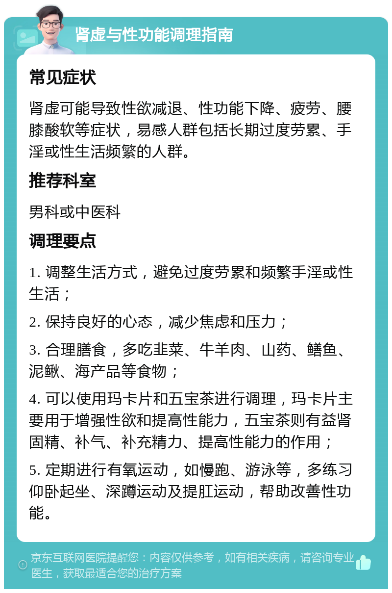 肾虚与性功能调理指南 常见症状 肾虚可能导致性欲减退、性功能下降、疲劳、腰膝酸软等症状，易感人群包括长期过度劳累、手淫或性生活频繁的人群。 推荐科室 男科或中医科 调理要点 1. 调整生活方式，避免过度劳累和频繁手淫或性生活； 2. 保持良好的心态，减少焦虑和压力； 3. 合理膳食，多吃韭菜、牛羊肉、山药、鳝鱼、泥鳅、海产品等食物； 4. 可以使用玛卡片和五宝茶进行调理，玛卡片主要用于增强性欲和提高性能力，五宝茶则有益肾固精、补气、补充精力、提高性能力的作用； 5. 定期进行有氧运动，如慢跑、游泳等，多练习仰卧起坐、深蹲运动及提肛运动，帮助改善性功能。