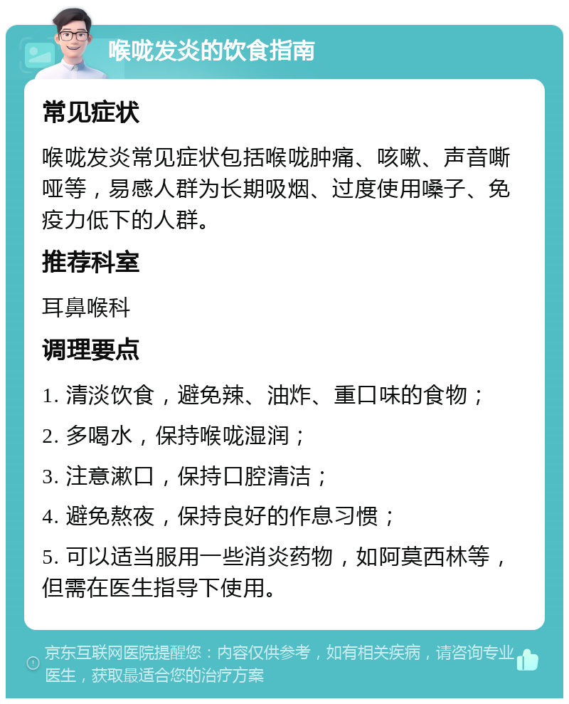 喉咙发炎的饮食指南 常见症状 喉咙发炎常见症状包括喉咙肿痛、咳嗽、声音嘶哑等，易感人群为长期吸烟、过度使用嗓子、免疫力低下的人群。 推荐科室 耳鼻喉科 调理要点 1. 清淡饮食，避免辣、油炸、重口味的食物； 2. 多喝水，保持喉咙湿润； 3. 注意漱口，保持口腔清洁； 4. 避免熬夜，保持良好的作息习惯； 5. 可以适当服用一些消炎药物，如阿莫西林等，但需在医生指导下使用。