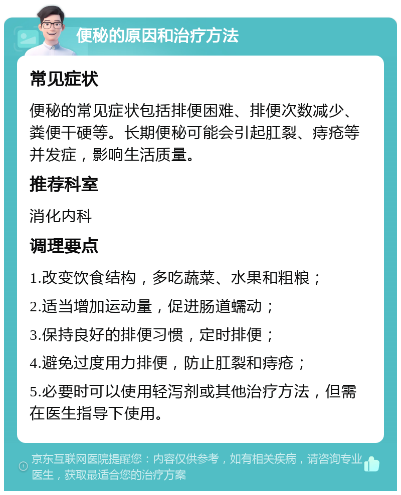 便秘的原因和治疗方法 常见症状 便秘的常见症状包括排便困难、排便次数减少、粪便干硬等。长期便秘可能会引起肛裂、痔疮等并发症，影响生活质量。 推荐科室 消化内科 调理要点 1.改变饮食结构，多吃蔬菜、水果和粗粮； 2.适当增加运动量，促进肠道蠕动； 3.保持良好的排便习惯，定时排便； 4.避免过度用力排便，防止肛裂和痔疮； 5.必要时可以使用轻泻剂或其他治疗方法，但需在医生指导下使用。