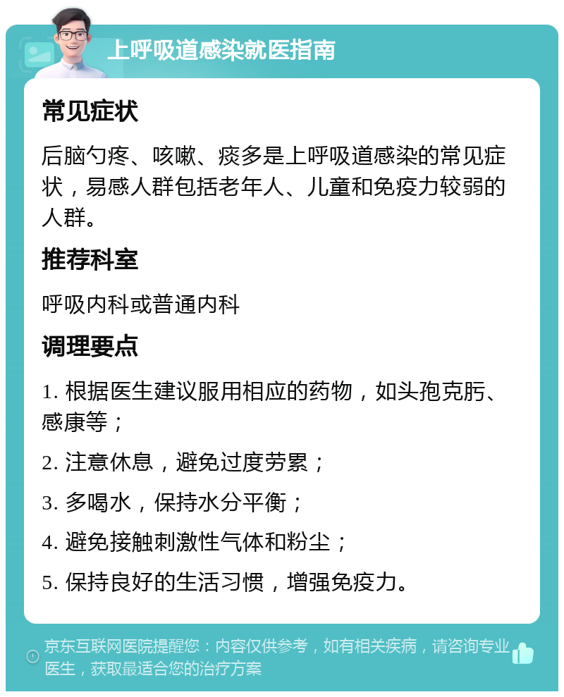 上呼吸道感染就医指南 常见症状 后脑勺疼、咳嗽、痰多是上呼吸道感染的常见症状，易感人群包括老年人、儿童和免疫力较弱的人群。 推荐科室 呼吸内科或普通内科 调理要点 1. 根据医生建议服用相应的药物，如头孢克肟、感康等； 2. 注意休息，避免过度劳累； 3. 多喝水，保持水分平衡； 4. 避免接触刺激性气体和粉尘； 5. 保持良好的生活习惯，增强免疫力。