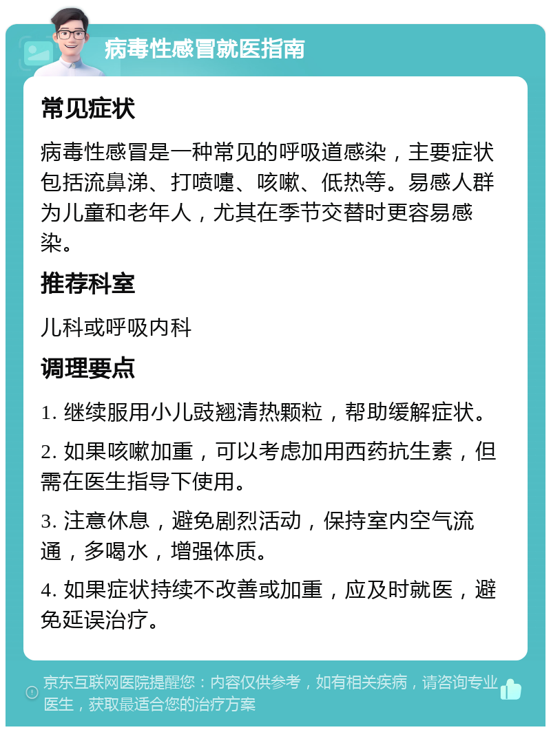 病毒性感冒就医指南 常见症状 病毒性感冒是一种常见的呼吸道感染，主要症状包括流鼻涕、打喷嚏、咳嗽、低热等。易感人群为儿童和老年人，尤其在季节交替时更容易感染。 推荐科室 儿科或呼吸内科 调理要点 1. 继续服用小儿豉翘清热颗粒，帮助缓解症状。 2. 如果咳嗽加重，可以考虑加用西药抗生素，但需在医生指导下使用。 3. 注意休息，避免剧烈活动，保持室内空气流通，多喝水，增强体质。 4. 如果症状持续不改善或加重，应及时就医，避免延误治疗。