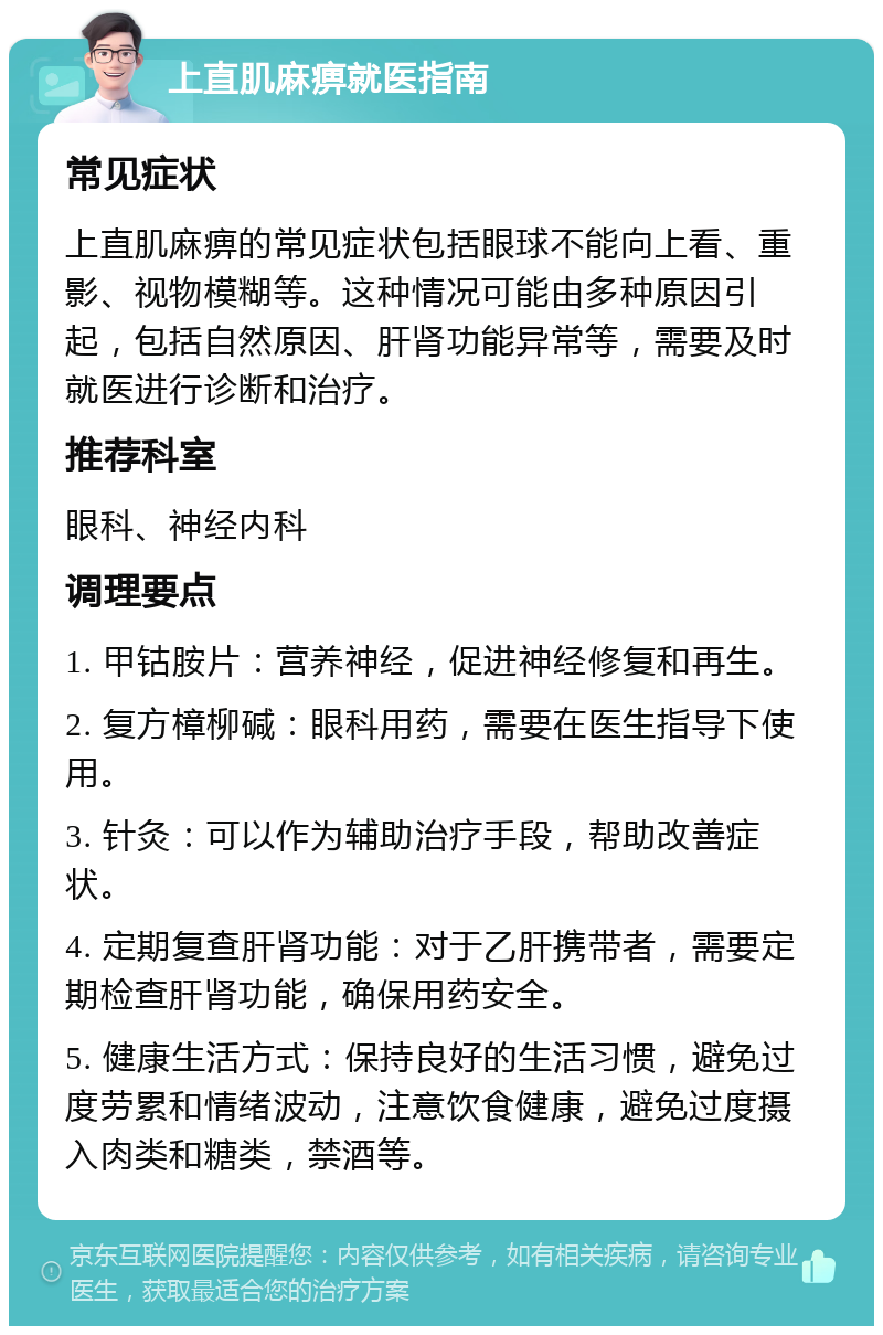 上直肌麻痹就医指南 常见症状 上直肌麻痹的常见症状包括眼球不能向上看、重影、视物模糊等。这种情况可能由多种原因引起，包括自然原因、肝肾功能异常等，需要及时就医进行诊断和治疗。 推荐科室 眼科、神经内科 调理要点 1. 甲钴胺片：营养神经，促进神经修复和再生。 2. 复方樟柳碱：眼科用药，需要在医生指导下使用。 3. 针灸：可以作为辅助治疗手段，帮助改善症状。 4. 定期复查肝肾功能：对于乙肝携带者，需要定期检查肝肾功能，确保用药安全。 5. 健康生活方式：保持良好的生活习惯，避免过度劳累和情绪波动，注意饮食健康，避免过度摄入肉类和糖类，禁酒等。