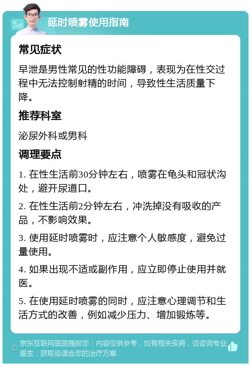 延时喷雾使用指南 常见症状 早泄是男性常见的性功能障碍，表现为在性交过程中无法控制射精的时间，导致性生活质量下降。 推荐科室 泌尿外科或男科 调理要点 1. 在性生活前30分钟左右，喷雾在龟头和冠状沟处，避开尿道口。 2. 在性生活前2分钟左右，冲洗掉没有吸收的产品，不影响效果。 3. 使用延时喷雾时，应注意个人敏感度，避免过量使用。 4. 如果出现不适或副作用，应立即停止使用并就医。 5. 在使用延时喷雾的同时，应注意心理调节和生活方式的改善，例如减少压力、增加锻炼等。