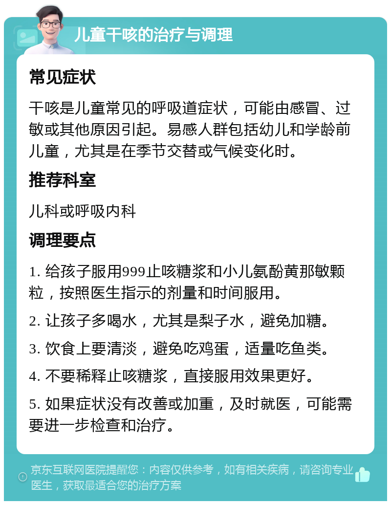 儿童干咳的治疗与调理 常见症状 干咳是儿童常见的呼吸道症状，可能由感冒、过敏或其他原因引起。易感人群包括幼儿和学龄前儿童，尤其是在季节交替或气候变化时。 推荐科室 儿科或呼吸内科 调理要点 1. 给孩子服用999止咳糖浆和小儿氨酚黄那敏颗粒，按照医生指示的剂量和时间服用。 2. 让孩子多喝水，尤其是梨子水，避免加糖。 3. 饮食上要清淡，避免吃鸡蛋，适量吃鱼类。 4. 不要稀释止咳糖浆，直接服用效果更好。 5. 如果症状没有改善或加重，及时就医，可能需要进一步检查和治疗。