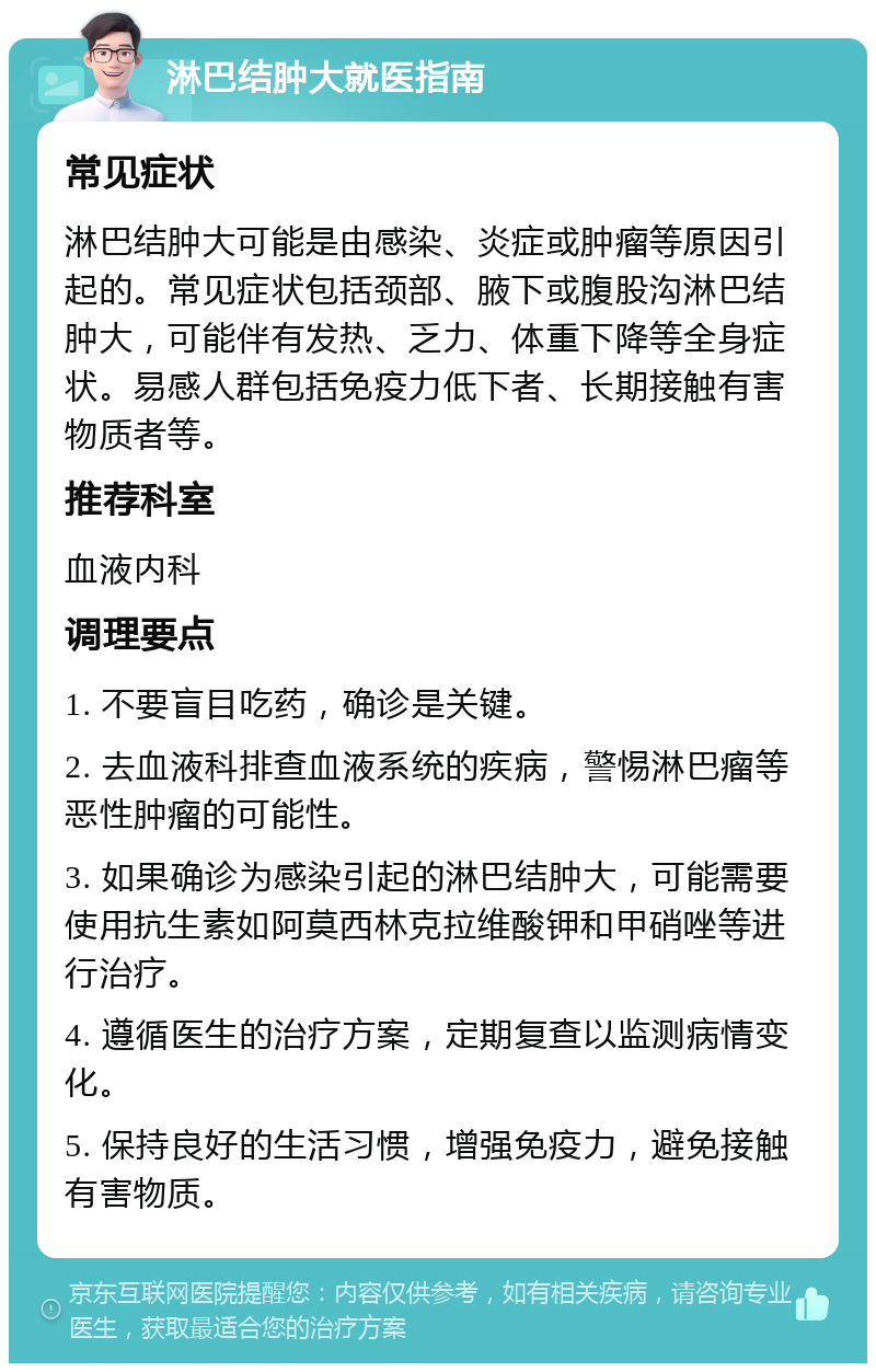 淋巴结肿大就医指南 常见症状 淋巴结肿大可能是由感染、炎症或肿瘤等原因引起的。常见症状包括颈部、腋下或腹股沟淋巴结肿大，可能伴有发热、乏力、体重下降等全身症状。易感人群包括免疫力低下者、长期接触有害物质者等。 推荐科室 血液内科 调理要点 1. 不要盲目吃药，确诊是关键。 2. 去血液科排查血液系统的疾病，警惕淋巴瘤等恶性肿瘤的可能性。 3. 如果确诊为感染引起的淋巴结肿大，可能需要使用抗生素如阿莫西林克拉维酸钾和甲硝唑等进行治疗。 4. 遵循医生的治疗方案，定期复查以监测病情变化。 5. 保持良好的生活习惯，增强免疫力，避免接触有害物质。