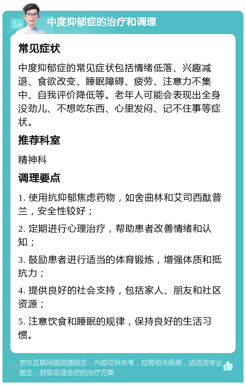 中度抑郁症的治疗和调理 常见症状 中度抑郁症的常见症状包括情绪低落、兴趣减退、食欲改变、睡眠障碍、疲劳、注意力不集中、自我评价降低等。老年人可能会表现出全身没劲儿、不想吃东西、心里发闷、记不住事等症状。 推荐科室 精神科 调理要点 1. 使用抗抑郁焦虑药物，如舍曲林和艾司西酞普兰，安全性较好； 2. 定期进行心理治疗，帮助患者改善情绪和认知； 3. 鼓励患者进行适当的体育锻炼，增强体质和抵抗力； 4. 提供良好的社会支持，包括家人、朋友和社区资源； 5. 注意饮食和睡眠的规律，保持良好的生活习惯。