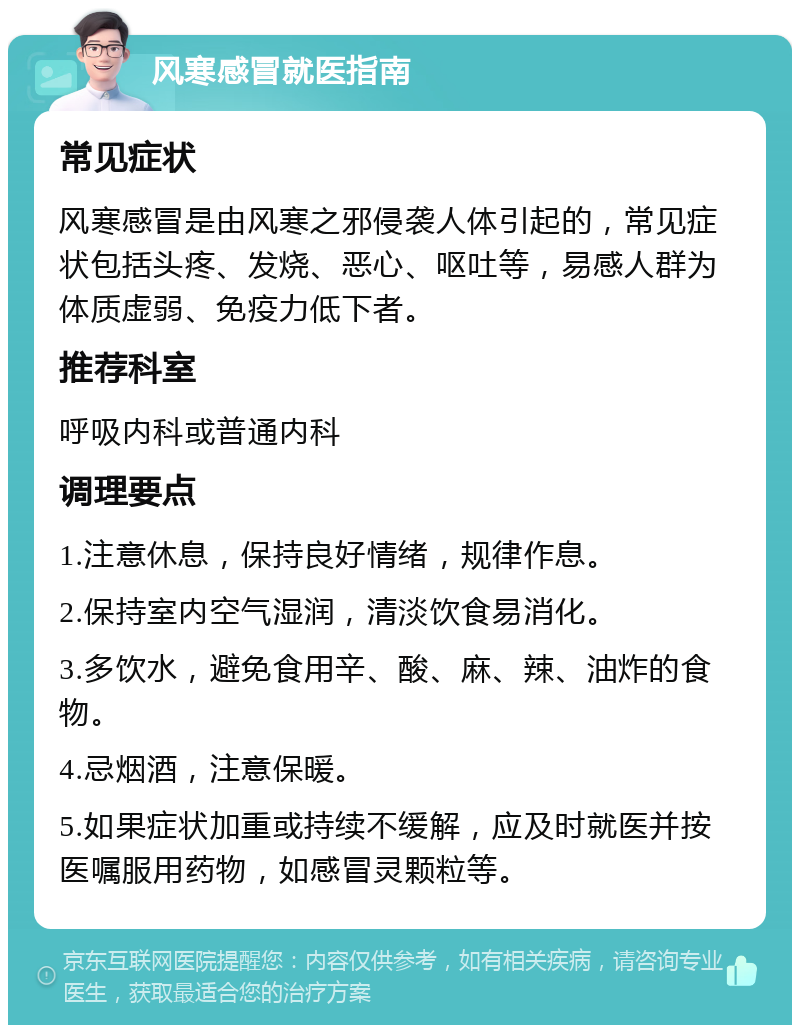 风寒感冒就医指南 常见症状 风寒感冒是由风寒之邪侵袭人体引起的，常见症状包括头疼、发烧、恶心、呕吐等，易感人群为体质虚弱、免疫力低下者。 推荐科室 呼吸内科或普通内科 调理要点 1.注意休息，保持良好情绪，规律作息。 2.保持室内空气湿润，清淡饮食易消化。 3.多饮水，避免食用辛、酸、麻、辣、油炸的食物。 4.忌烟酒，注意保暖。 5.如果症状加重或持续不缓解，应及时就医并按医嘱服用药物，如感冒灵颗粒等。