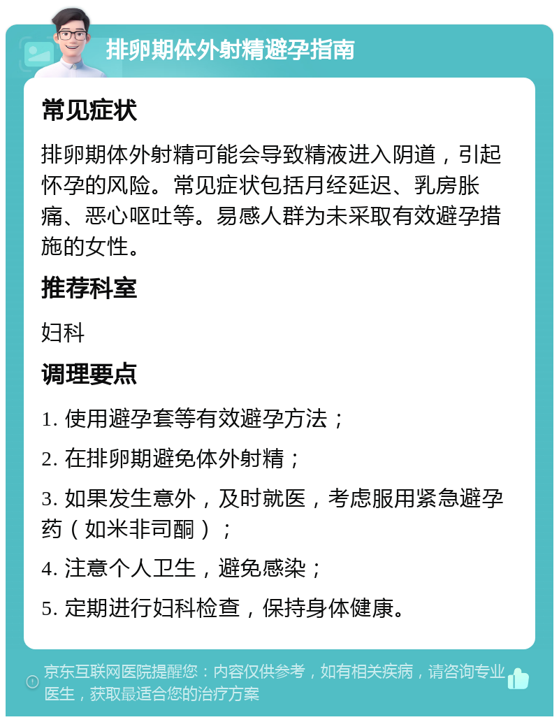 排卵期体外射精避孕指南 常见症状 排卵期体外射精可能会导致精液进入阴道，引起怀孕的风险。常见症状包括月经延迟、乳房胀痛、恶心呕吐等。易感人群为未采取有效避孕措施的女性。 推荐科室 妇科 调理要点 1. 使用避孕套等有效避孕方法； 2. 在排卵期避免体外射精； 3. 如果发生意外，及时就医，考虑服用紧急避孕药（如米非司酮）； 4. 注意个人卫生，避免感染； 5. 定期进行妇科检查，保持身体健康。